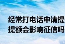经常打电话申请提额会影响征信吗 频繁申请提额会影响征信吗