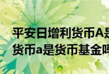 平安日增利货币A是货币基金吗? 平安日增利货币a是货币基金吗