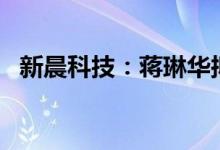 新晨科技：蒋琳华拟减持不超3%公司股份