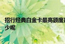 招行经典白金卡最高额度是多少 招行白金经典卡最高额度多少呢