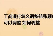 工商银行怎么调整转账额度 工商银行信用卡的信用额度是否可以调整 如何调整