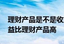 理财产品是不是收益越高越好 为什么基金收益比理财产品高