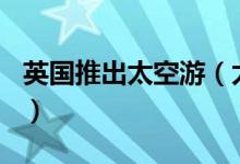 英国推出太空游（太空游套餐价格159万元起）