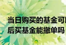 当日购买的基金可以3点后可以撤单 当天3点后买基金能撤单吗