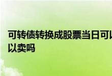 可转债转换成股票当日可以交易吗 可转债转换成股票当天可以卖吗