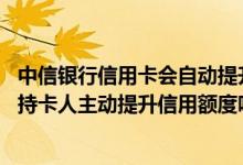 中信银行信用卡会自动提升额度吗 中信银行会为该行信用卡持卡人主动提升信用额度吗