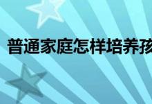 普通家庭怎样培养孩子 普通家庭怎样抗通胀