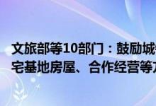 文旅部等10部门：鼓励城镇居民等通过租赁产权明晰的闲置宅基地房屋、合作经营等方式开展乡村民宿经营