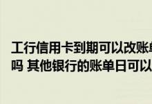 工行信用卡到期可以改账单日吗 工行信用卡账单日可以修改吗 其他银行的账单日可以修改吗