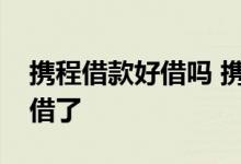 携程借款好借吗 携程借款为什么还进去不能借了