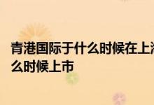 青港国际于什么时候在上海证券交易所主板挂牌上市 青港什么时候上市 