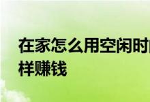 在家怎么用空闲时间赚钱 在家空闲时间多怎样赚钱