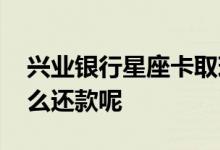 兴业银行星座卡取现利息 兴业银行星座卡怎么还款呢