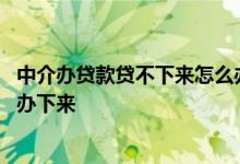 中介办贷款贷不下来怎么办 为什么个人办不了贷款中介可以办下来