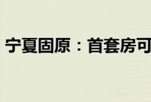 宁夏固原：首套房可获购房合同价款1%补贴