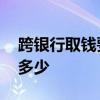 跨银行取钱要手续费标准 跨银行取钱手续费多少