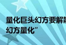 量化巨头幻方要解散？公司回应：此幻方非“幻方量化”