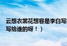 云想衣裳花想容是李白写给谁的诗（云想衣裳花想容是李白写给谁的呀！）