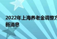 2022年上海养老金调整方案什么时候出来 上海养老金调整新消息 