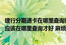 建行分期通卡在哪里查询账单 请问建行的信用卡账单什么的应该在哪里查询才好 麻烦回答一下