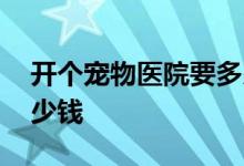 开个宠物医院要多少钱 开一间宠物医院要多少钱
