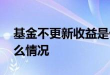 基金不更新收益是什么情况 基金不更新是什么情况