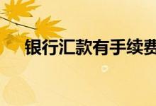 银行汇款有手续费 银行汇款有手续费吗
