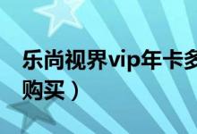 乐尚视界vip年卡多少钱（乐尚视界年卡如何购买）