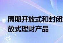 周期开放式和封闭式理财产品 什么叫周期开放式理财产品