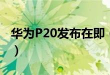 华为P20发布在即（华为P20发布会在哪能看）