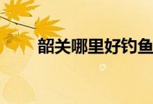 韶关哪里好钓鱼（韶关哪里下雪了）