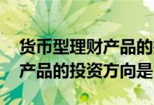 货币型理财产品的投资对象包括 货币型理财产品的投资方向是