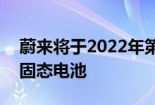 蔚来将于2022年第四季度计划交付150kwh固态电池