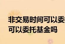 非交易时间可以委托股票买卖吗 非交易时间可以委托基金吗