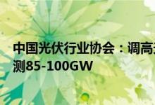 中国光伏行业协会：调高光伏装机预期今年国内新增装机预测85-100GW