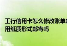 工行信用卡怎么修改账单邮寄方式 工商银行信用卡的账单会用纸质形式邮寄吗