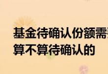 基金待确认份额需要自己确认吗 基金总金额算不算待确认的