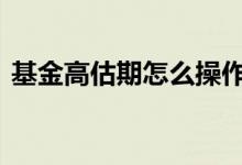 基金高估期怎么操作 基金处于高估期啥意思