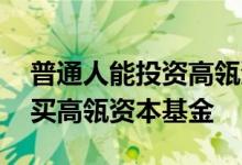 普通人能投资高瓴资本吗 普通人可不可以购买高瓴资本基金