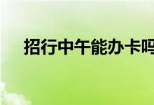 招行中午能办卡吗 招行中午可以办卡吗