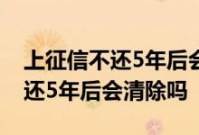 上征信不还5年后会清除吗? 上征信的网贷不还5年后会清除吗