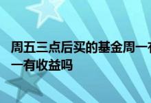 周五三点后买的基金周一有收益吗 基金周五三点后卖出的周一有收益吗