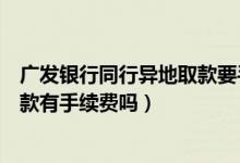 广发银行同行异地取款要手续费吗（广发银行信用卡跨行取款有手续费吗）