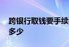 跨银行取钱要手续费标准 跨银行取钱手续费多少