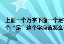 上面一个万字下面一个足字怎么读（上面一个“万”下面一个“足”这个字应该怎么读）