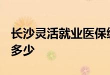 长沙灵活就业医保缴费标准2022 缴费比例是多少 
