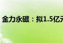 金力永磁：拟1.5亿元收购银海新材51%股权