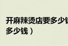 开麻辣烫店要多少钱才能投资（开麻辣烫店要多少钱）