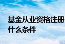 基金从业资格注册条件 基金从业资格考试要什么条件