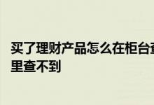 买了理财产品怎么在柜台查不到 买了理财产品怎么当前申请里查不到
